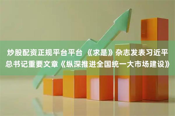 炒股配资正规平台平台 《求是》杂志发表习近平总书记重要文章《纵深推进全国统一大市场建设》