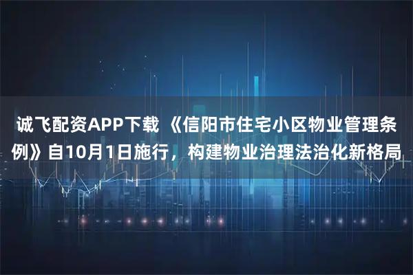 诚飞配资APP下载 《信阳市住宅小区物业管理条例》自10月1日施行，构建物业治理法治化新格局