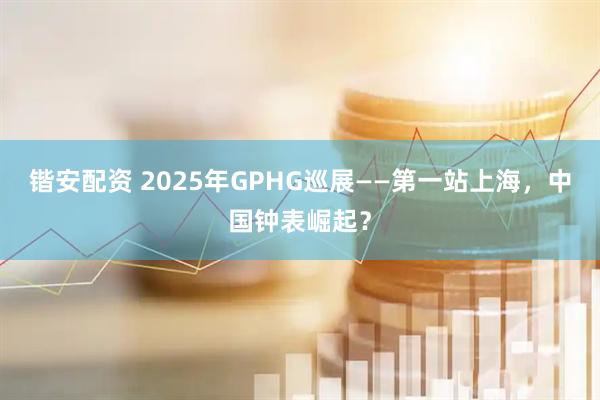 锴安配资 2025年GPHG巡展——第一站上海，中国钟表崛起？