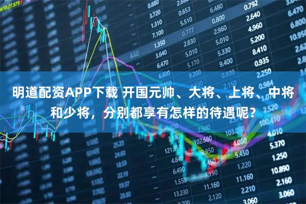 明道配资APP下载 开国元帅、大将、上将、中将和少将,分别都享有怎样的待遇呢?