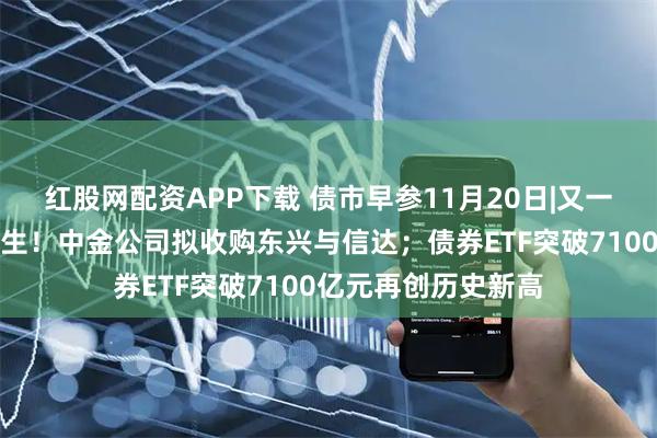 红股网配资APP下载 债市早参11月20日|又一家万亿级券商将诞生!中金公司拟收购东兴与信达;债券ETF突破7100亿元再创历史新高