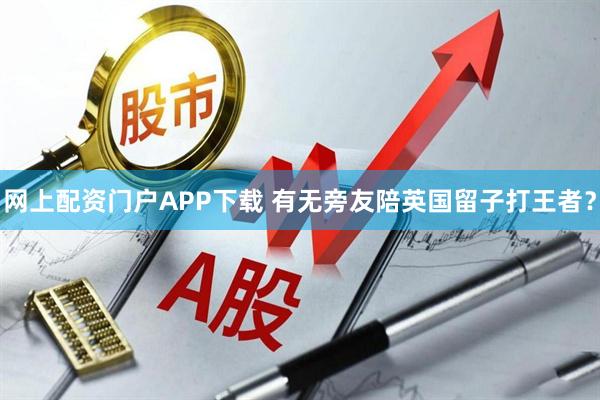 网上配资门户APP下载 有无旁友陪英国留子打王者？