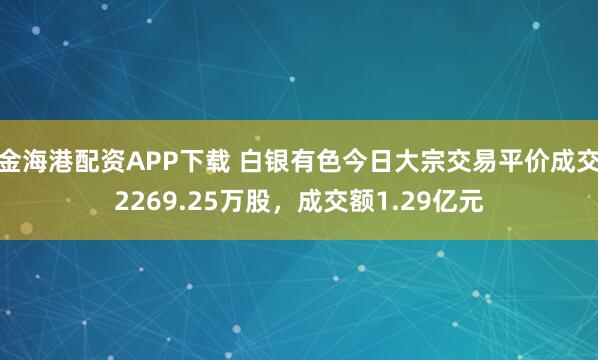 金海港配资APP下载 白银有色今日大宗交易平价成交2269.25万股，成交额1.29亿元