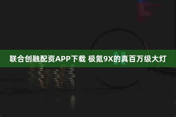 联合创融配资APP下载 极氪9X的真百万级大灯
