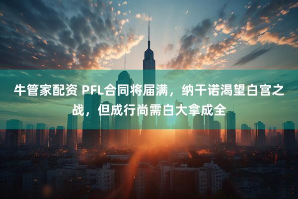 牛管家配资 PFL合同将届满，纳干诺渴望白宫之战，但成行尚需白大拿成全