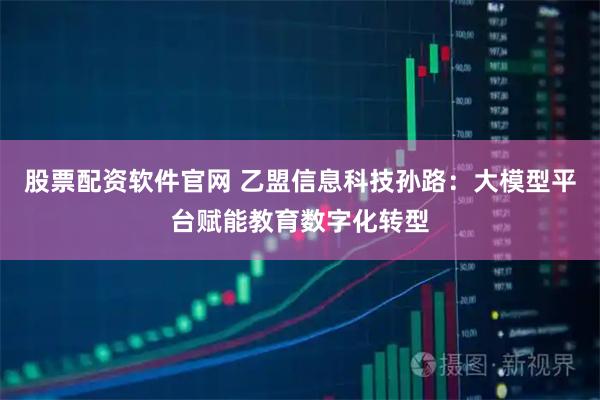 股票配资软件官网 乙盟信息科技孙路：大模型平台赋能教育数字化转型