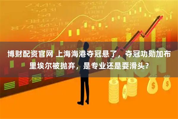 博财配资官网 上海海港夺冠悬了，夺冠功勋加布里埃尔被抛弃，是专业还是耍滑头？