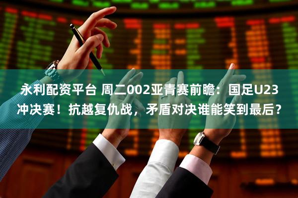 永利配资平台 周二002亚青赛前瞻：国足U23冲决赛！抗越复仇战，矛盾对决谁能笑到最后？