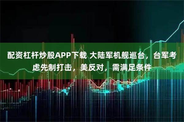 配资杠杆炒股APP下载 大陆军机舰巡台，台军考虑先制打击，美反对，需满足条件