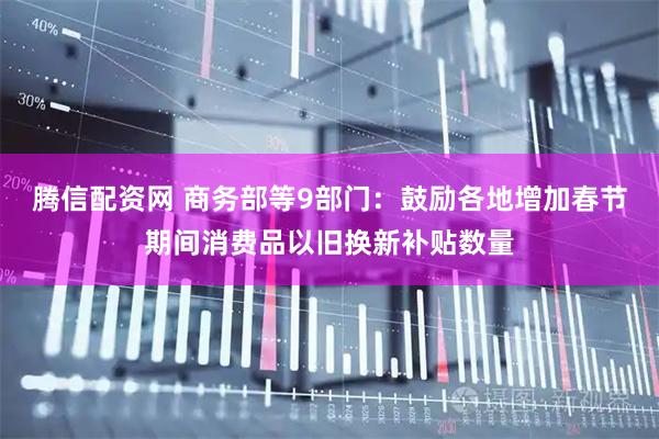 腾信配资网 商务部等9部门：鼓励各地增加春节期间消费品以旧换新补贴数量