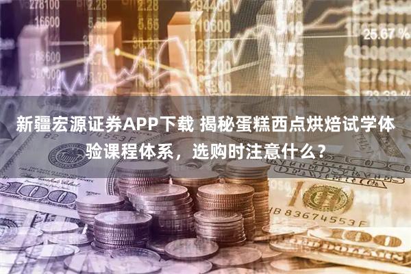 新疆宏源证券APP下载 揭秘蛋糕西点烘焙试学体验课程体系，选购时注意什么？