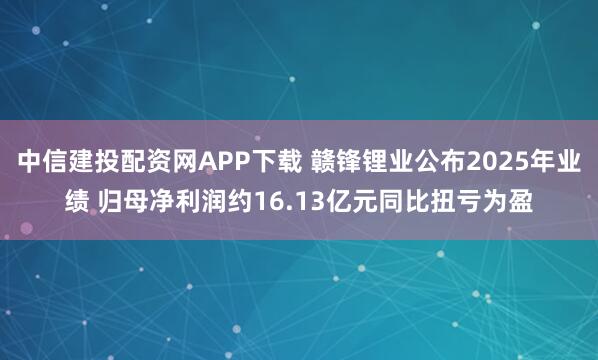中信建投配资网APP下载 赣锋锂业公布2025年业绩 归母净利润约16.13亿元同比扭亏为盈