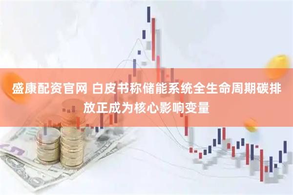 盛康配资官网 白皮书称储能系统全生命周期碳排放正成为核心影响变量