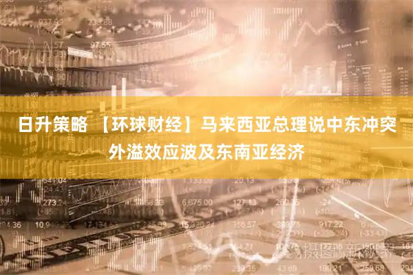 日升策略 【环球财经】马来西亚总理说中东冲突外溢效应波及东南亚经济