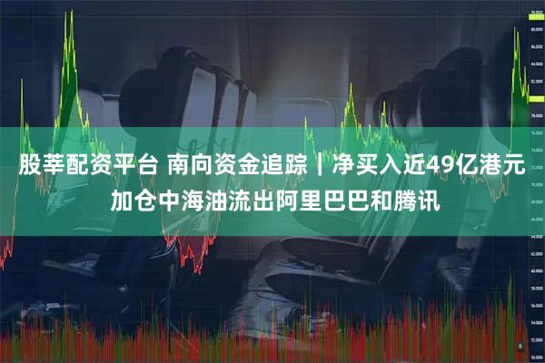 股莘配资平台 南向资金追踪|净买入近49亿港元 加仓中海油流出阿里巴巴和腾讯