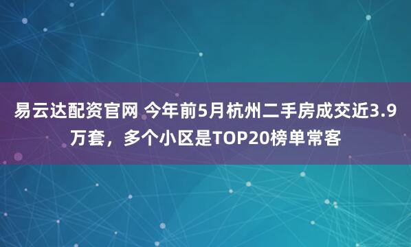 易云达配资官网 今年前5月杭州二手房成交近3.9万套，多个小区是TOP20榜单常客