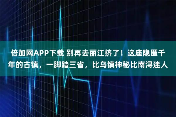 倍加网APP下载 别再去丽江挤了!这座隐匿千年的古镇,一脚踏三省,比乌镇神秘比南浔迷人